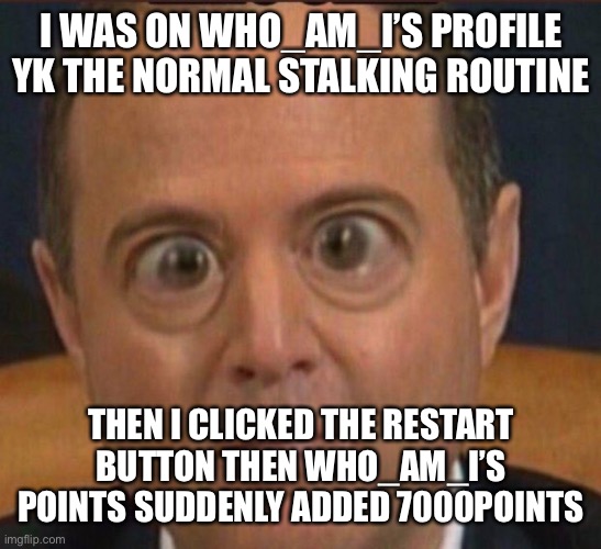 true story | I WAS ON WHO_AM_I’S PROFILE YK THE NORMAL STALKING ROUTINE; THEN I CLICKED THE RESTART BUTTON THEN WHO_AM_I’S POINTS SUDDENLY ADDED 7000POINTS | image tagged in schiff bug eye | made w/ Imgflip meme maker