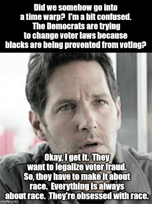 The Constitution is clear.  Only state legislatures can set voting laws for the state.  Not the federal government. | Did we somehow go into a time warp?  I'm a bit confused.  The Democrats are trying to change voter laws because blacks are being prevented from voting? Okay, I get it.  They want to legalize voter fraud.
So, they have to make it about race.  Everything is always about race.  They're obsessed with race. | image tagged in legal voter fraud,end of democracy,democrat control freaks | made w/ Imgflip meme maker