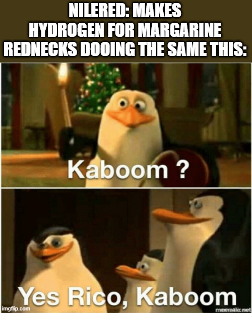 chemestry for rednecks: water gass goes boom |  NILERED: MAKES HYDROGEN FOR MARGARINE
REDNECKS DOOING THE SAME THIS: | image tagged in kaboom yes rico kaboom | made w/ Imgflip meme maker