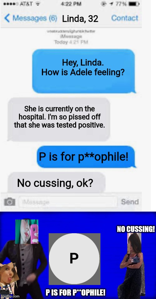 Adele (10) is at the hospital, but Linda (32) says no cussing to Tina (16) | Linda, 32; Hey, Linda. How is Adele feeling? She is currently on the hospital. I'm so pissed off that she was tested positive. P is for p**ophile! No cussing, ok? NO CUSSING! P IS FOR P**OPHILE! | image tagged in blank text conversation,cuss word song,pop up school,hospital,memes | made w/ Imgflip meme maker