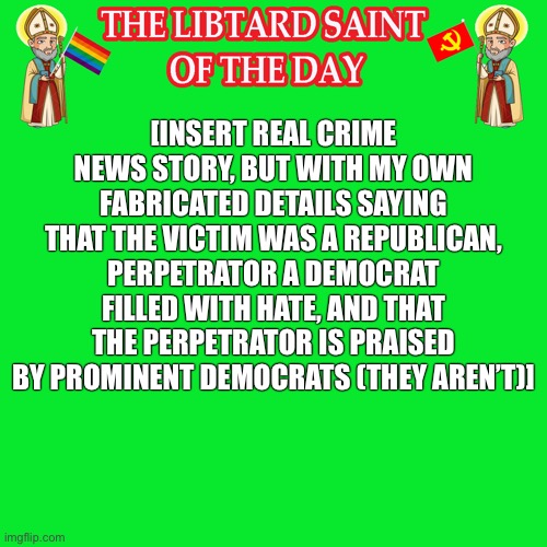 A conservative’s favorite hobby is to make shit up. | [INSERT REAL CRIME NEWS STORY, BUT WITH MY OWN FABRICATED DETAILS SAYING THAT THE VICTIM WAS A REPUBLICAN, PERPETRATOR A DEMOCRAT FILLED WITH HATE, AND THAT THE PERPETRATOR IS PRAISED BY PROMINENT DEMOCRATS (THEY AREN’T)] | image tagged in libturd saint,libturd saint of the day,lies,conservative logic,imgflip,imgflip users | made w/ Imgflip meme maker