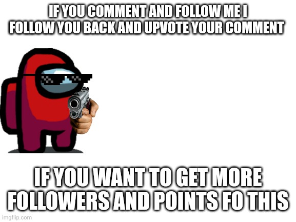 Want follows | IF YOU COMMENT AND FOLLOW ME I FOLLOW YOU BACK AND UPVOTE YOUR COMMENT; IF YOU WANT TO GET MORE FOLLOWERS AND POINTS FO THIS | image tagged in blank white template | made w/ Imgflip meme maker