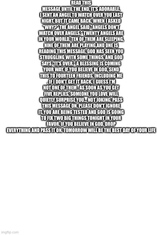 Really wholesome,  MONSTER_GAMER | READ THIS MESSAGE UNTIL THE END, IT'S ADORABLE. I SENT AN ANGEL TO WATCH OVER YOU LAST NIGHT, BUT IT CAME BACK. WHEN I ASKED "WHY?" THE ANGEL SAID "ANGELS DON'T WATCH OVER ANGELS." TWENTY ANGELS ARE IN YOUR WORLD. TEN OF THEM ARE SLEEPING, NINE OF THEM ARE PLAYING,AND ONE IS READING THIS MESSAGE. GOD HAS SEEN YOU STRUGGLING WITH SOME THINGS, AND GOD SAYS "IT'S OVER." A BLESSING IS COMING YOUR WAY. IF YOU BELIEVE IN GOD, SEND THIS TO FOURTEEN FRIENDS, INCLUDING ME . IF I DON'T GET IT BACK, I GUESS I'M NOT ONE OF THEM . AS SOON AS YOU GET FIVE REPLIES, SOMEONE YOU LOVE WILL QUIETLY SURPRISE YOU... NOT JOKING. PASS THIS MESSAGE ON. PLEASE DON'T IGNORE IT. YOU ARE BEING TESTED AND GOD IS GOING TO FIX TWO BIG THINGS TONIGHT IN YOUR FAVOR. IF YOU BELIEVE IN GOD, DROP EVERYTHING AND PASS IT ON. TOMORROW WILL BE THE BEST DAY OF YOUR LIFE | image tagged in blank white template | made w/ Imgflip meme maker