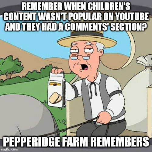 No title needed | REMEMBER WHEN CHILDREN'S CONTENT WASN'T POPULAR ON YOUTUBE AND THEY HAD A COMMENTS' SECTION? PEPPERIDGE FARM REMEMBERS | image tagged in memes,pepperidge farm remembers,dank memes,funny memes | made w/ Imgflip meme maker