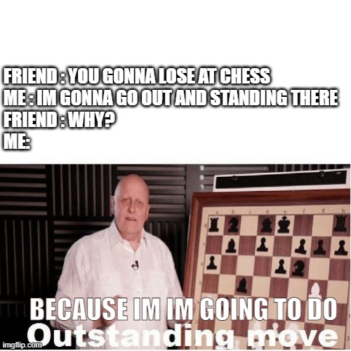 Outstanding Move |  FRIEND : YOU GONNA LOSE AT CHESS
ME : IM GONNA GO OUT AND STANDING THERE
FRIEND : WHY?
ME:; BECAUSE IM IM GOING TO DO | image tagged in outstanding move,chess | made w/ Imgflip meme maker