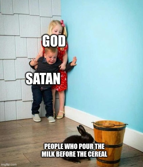 Children scared of rabbit |  GOD; SATAN; PEOPLE WHO POUR THE MILK BEFORE THE CEREAL | image tagged in children scared of rabbit | made w/ Imgflip meme maker