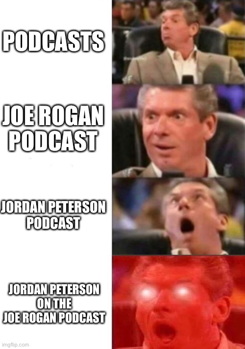 Jordan Peterson on the Joe Rogan Podcast | PODCASTS; JOE ROGAN
PODCAST; JORDAN PETERSON
PODCAST; JORDAN PETERSON
ON THE
JOE ROGAN PODCAST | image tagged in mr mcmahon reaction,podcast,joe rogan,jordan peterson | made w/ Imgflip meme maker