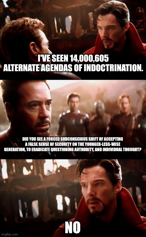 doctor strange | I'VE SEEN 14,000,605 ALTERNATE AGENDAS OF INDOCTRINATION. DID YOU SEE A FORCED SUBCONSCIOUS SHIFT OF ACCEPTING A FALSE SENSE OF SECURITY ON THE YOUNGER-LESS-WISE GENERATION, TO ERADICATE QUESTIONING AUTHORITY, AND INDIVIDUAL THOUGHT? NO | image tagged in doctor strange | made w/ Imgflip meme maker