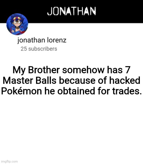jonathan lorenz temp 4 | My Brother somehow has 7 Master Balls because of hacked Pokémon he obtained for trades. | image tagged in jonathan lorenz temp 4 | made w/ Imgflip meme maker