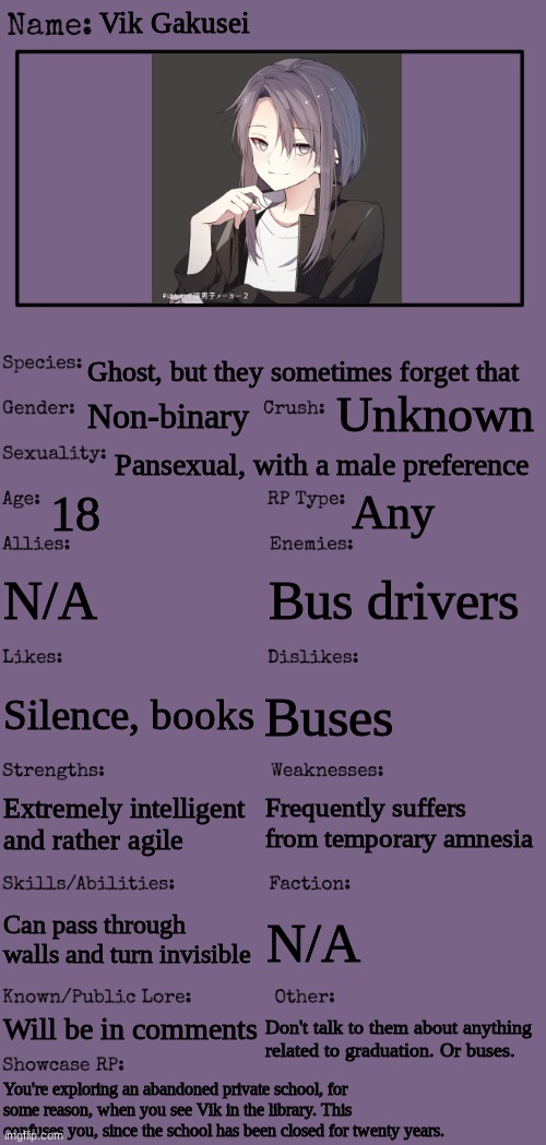 Don't be too harsh with them, m'kay? And no joke OCs. | Vik Gakusei; Ghost, but they sometimes forget that; Unknown; Non-binary; Pansexual, with a male preference; 18; Any; N/A; Bus drivers; Buses; Silence, books; Frequently suffers from temporary amnesia; Extremely intelligent and rather agile; Can pass through walls and turn invisible; N/A; Will be in comments; Don't talk to them about anything related to graduation. Or buses. You're exploring an abandoned private school, for some reason, when you see Vik in the library. This confuses you, since the school has been closed for twenty years. | image tagged in new oc showcase for rp stream | made w/ Imgflip meme maker