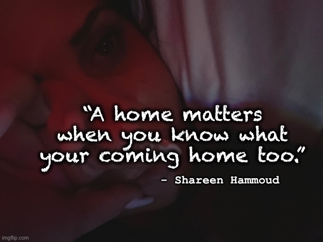 Home | “A home matters when you know what your coming home too.”; - Shareen Hammoud | image tagged in home,stay home,victim,abuse,violence | made w/ Imgflip meme maker