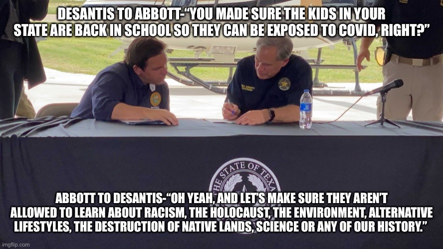 Abbott and DeSantis | DESANTIS TO ABBOTT-“YOU MADE SURE THE KIDS IN YOUR STATE ARE BACK IN SCHOOL SO THEY CAN BE EXPOSED TO COVID, RIGHT?”; ABBOTT TO DESANTIS-“OH YEAH, AND LET’S MAKE SURE THEY AREN’T ALLOWED TO LEARN ABOUT RACISM, THE HOLOCAUST, THE ENVIRONMENT, ALTERNATIVE LIFESTYLES, THE DESTRUCTION OF NATIVE LANDS, SCIENCE OR ANY OF OUR HISTORY.” | image tagged in abbott and desantis | made w/ Imgflip meme maker