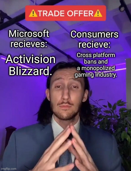 bad deal for gamers. | Consumers recieve:; Microsoft recieves:; Cross platform bans and a monopolized gaming industry. Activision Blizzard. | image tagged in trade offer | made w/ Imgflip meme maker