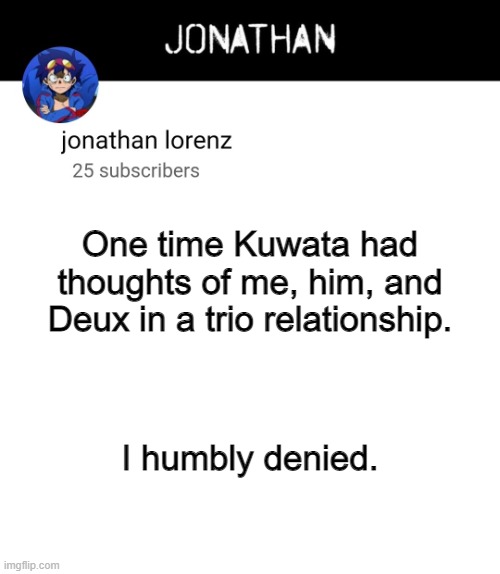 Polyamourous Relationships were ruined for me before he thought about it. | One time Kuwata had thoughts of me, him, and Deux in a trio relationship. I humbly denied. | image tagged in jonathan lorenz temp 4 | made w/ Imgflip meme maker
