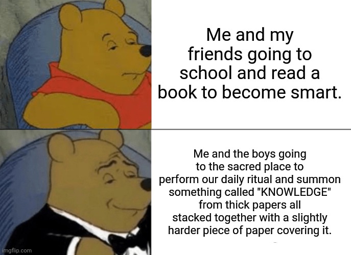 The Daily Ritual | Me and my friends going to school and read a book to become smart. Me and the boys going to the sacred place to perform our daily ritual and summon something called "KNOWLEDGE" from thick papers all stacked together with a slightly harder piece of paper covering it. | image tagged in memes,tuxedo winnie the pooh,school,me and the boys,books,knowledge | made w/ Imgflip meme maker