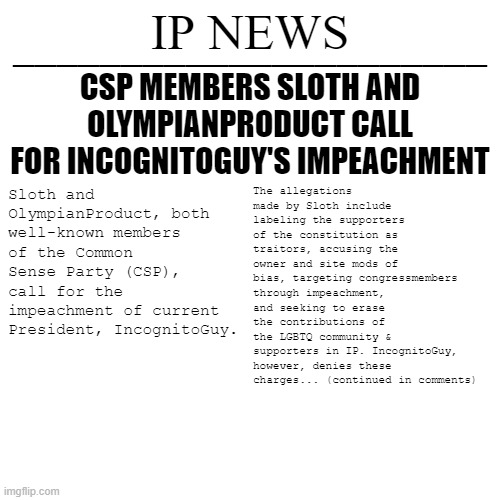 January 26th, 2022. | CSP MEMBERS SLOTH AND OLYMPIANPRODUCT CALL FOR INCOGNITOGUY'S IMPEACHMENT; The allegations made by Sloth include labeling the supporters of the constitution as traitors, accusing the owner and site mods of bias, targeting congressmembers through impeachment, and seeking to erase the contributions of the LGBTQ community & supporters in IP. IncognitoGuy, however, denies these charges... (continued in comments); Sloth and OlympianProduct, both well-known members of the Common Sense Party (CSP), call for the impeachment of current President, IncognitoGuy. | image tagged in ip news temp | made w/ Imgflip meme maker