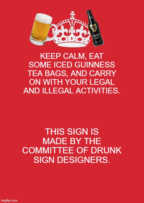 Been awhile, so I'm just throwing this up for lazy goofs. |  KEEP CALM, EAT SOME ICED GUINNESS TEA BAGS, AND CARRY ON WITH YOUR LEGAL AND ILLEGAL ACTIVITIES. THIS SIGN IS MADE BY THE COMMITTEE OF DRUNK SIGN DESIGNERS. | image tagged in memes,keep calm and carry on red,committee of drunk sign designers | made w/ Imgflip meme maker