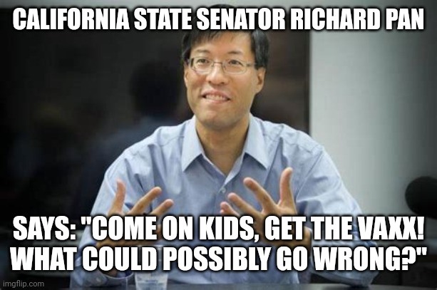 RICHARD PAN SAYS C'MON KIDS! | CALIFORNIA STATE SENATOR RICHARD PAN; SAYS: "COME ON KIDS, GET THE VAXX!
WHAT COULD POSSIBLY GO WRONG?" | image tagged in blood on the hands richard pan,california,coronavirus,covid-19,covid vaccine,children | made w/ Imgflip meme maker
