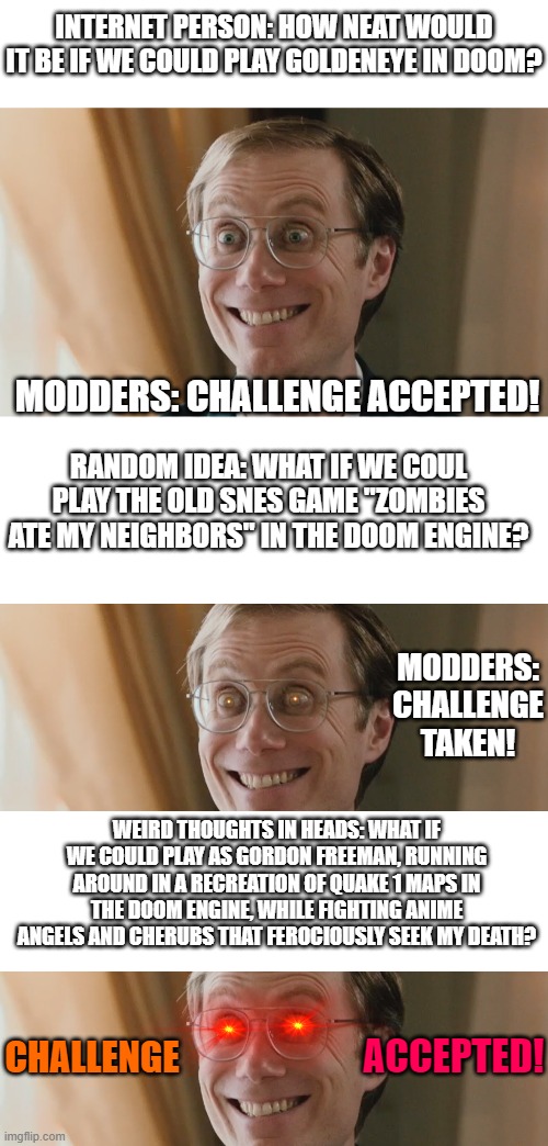 Modders for Doom alone are an amazing, crazy crowd. |  INTERNET PERSON: HOW NEAT WOULD IT BE IF WE COULD PLAY GOLDENEYE IN DOOM? MODDERS: CHALLENGE ACCEPTED! RANDOM IDEA: WHAT IF WE COUL PLAY THE OLD SNES GAME "ZOMBIES ATE MY NEIGHBORS" IN THE DOOM ENGINE? MODDERS: CHALLENGE TAKEN! WEIRD THOUGHTS IN HEADS: WHAT IF WE COULD PLAY AS GORDON FREEMAN, RUNNING AROUND IN A RECREATION OF QUAKE 1 MAPS IN THE DOOM ENGINE, WHILE FIGHTING ANIME ANGELS AND CHERUBS THAT FEROCIOUSLY SEEK MY DEATH? ACCEPTED! CHALLENGE | image tagged in stephen merchant,blank white template | made w/ Imgflip meme maker