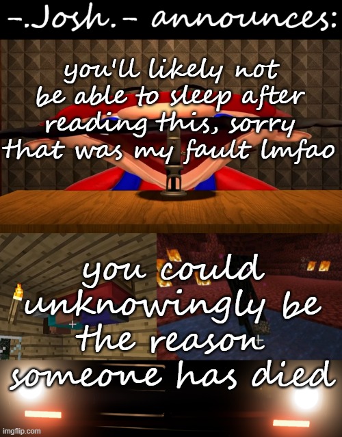making y'all uncanny part 3 | you'll likely not be able to sleep after reading this, sorry that was my fault lmfao; you could unknowingly be the reason someone has died | image tagged in josh's announcement temp by josh | made w/ Imgflip meme maker