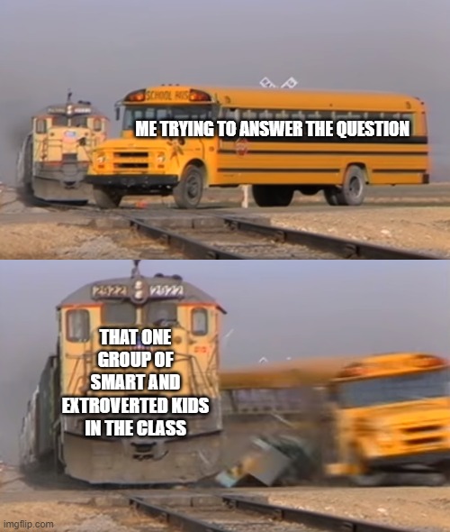 bruh i can't even answer the questions | ME TRYING TO ANSWER THE QUESTION; THAT ONE GROUP OF SMART AND EXTROVERTED KIDS IN THE CLASS | image tagged in a train hitting a school bus | made w/ Imgflip meme maker
