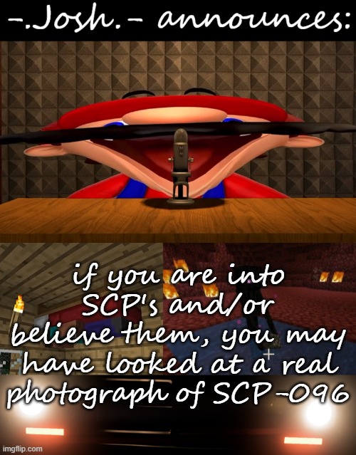 making y'all uncanny part 5 (Josh note: ye, ik i should stop but i can't bc it's funny lmfao) | if you are into SCP's and/or believe them, you may have looked at a real photograph of SCP-096 | image tagged in josh's announcement temp by josh | made w/ Imgflip meme maker