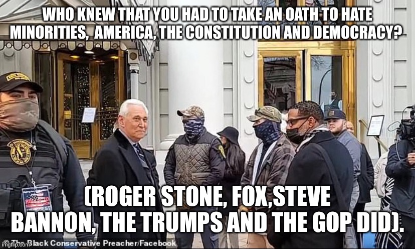 Roger Stone oathkeepers | WHO KNEW THAT YOU HAD TO TAKE AN OATH TO HATE MINORITIES,  AMERICA, THE CONSTITUTION AND DEMOCRACY? (ROGER STONE, FOX,STEVE BANNON, THE TRUMPS AND THE GOP DID). | image tagged in roger stone oathkeepers | made w/ Imgflip meme maker