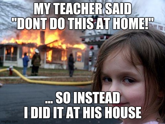 Disaster Girl | MY TEACHER SAID "DONT DO THIS AT HOME!"; ... SO INSTEAD I DID IT AT HIS HOUSE | image tagged in memes,disaster girl | made w/ Imgflip meme maker