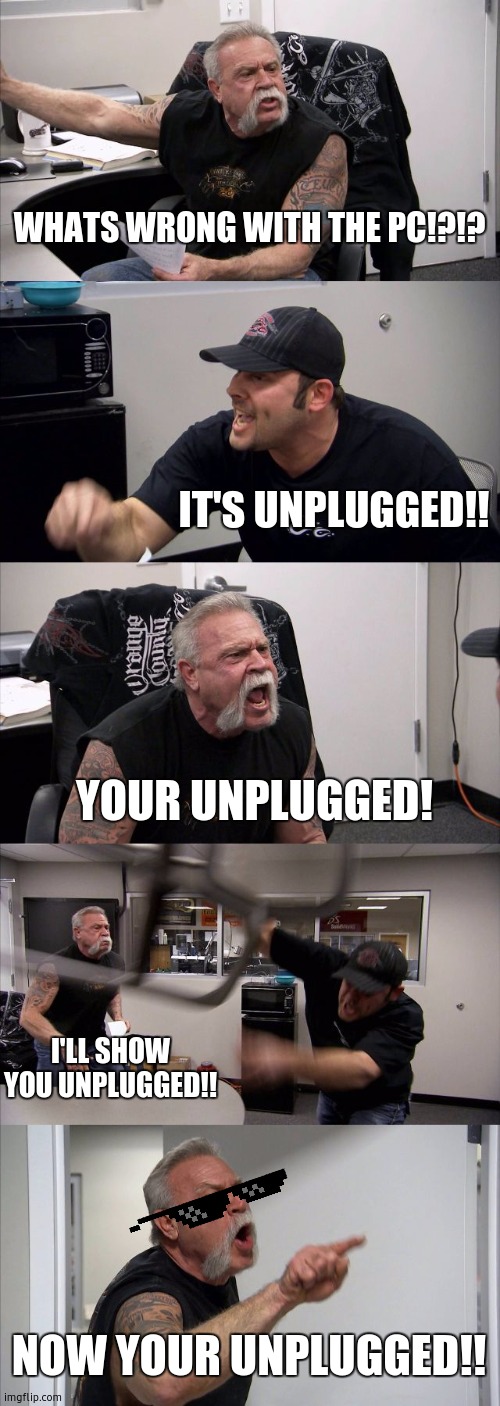 American Chopper Argument Meme | WHATS WRONG WITH THE PC!?!? IT'S UNPLUGGED!! YOUR UNPLUGGED! I'LL SHOW YOU UNPLUGGED!! NOW YOUR UNPLUGGED!! | image tagged in memes,american chopper argument | made w/ Imgflip meme maker