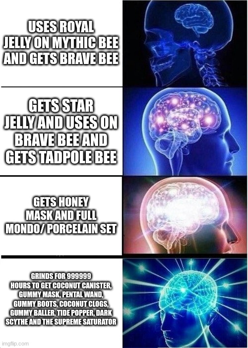 Expanding Brain Meme | USES ROYAL JELLY ON MYTHIC BEE AND GETS BRAVE BEE; GETS STAR JELLY AND USES ON BRAVE BEE AND GETS TADPOLE BEE; GETS HONEY MASK AND FULL MONDO/ PORCELAIN SET; GRINDS FOR 999999 HOURS TO GET COCONUT CANISTER, GUMMY MASK, PENTAL WAND, GUMMY BOOTS, COCONUT CLOGS, GUMMY BALLER, TIDE POPPER, DARK SCYTHE AND THE SUPREME SATURATOR | image tagged in memes,expanding brain | made w/ Imgflip meme maker