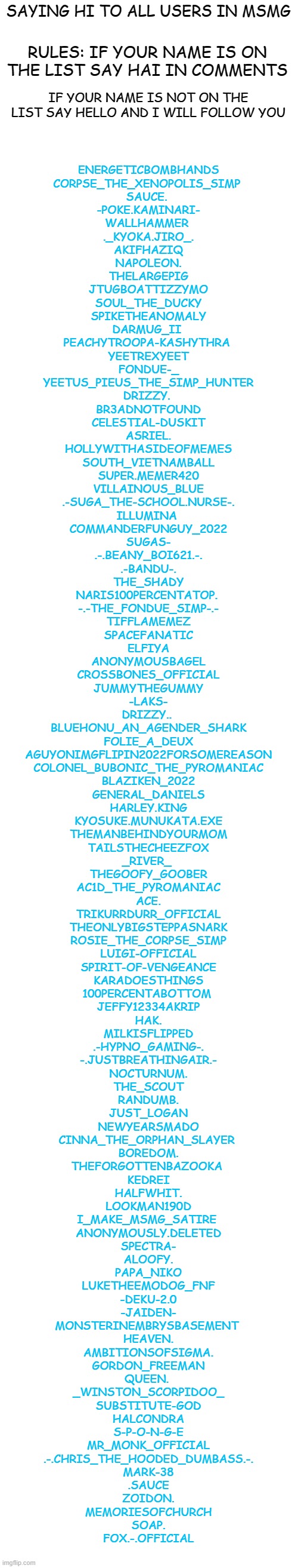 im bored | SAYING HI TO ALL USERS IN MSMG; RULES: IF YOUR NAME IS ON THE LIST SAY HAI IN COMMENTS; IF YOUR NAME IS NOT ON THE LIST SAY HELLO AND I WILL FOLLOW YOU; ENERGETICBOMBHANDS
CORPSE_THE_XENOPOLIS_SIMP 
SAUCE. 
-POKE.KAMINARI-
WALLHAMMER 
._KYOKA.JIRO_.
AKIFHAZIQ
NAPOLEON.
THELARGEPIG
JTUGBOATTIZZYMO
SOUL_THE_DUCKY
SPIKETHEANOMALY
DARMUG_II 
PEACHYTROOPA-KASHYTHRA 
YEETREXYEET
FONDUE-_
YEETUS_PIEUS_THE_SIMP_HUNTER
DRIZZY. 
BR3ADNOTFOUND
CELESTIAL-DUSKIT
ASRIEL.
HOLLYWITHASIDEOFMEMES
SOUTH_VIETNAMBALL
SUPER.MEMER420
VILLAINOUS_BLUE
.-SUGA_THE-SCHOOL.NURSE-.
ILLUMINA 
COMMANDERFUNGUY_2022
SUGAS-
.-.BEANY_BOI621.-.
.-BANDU-.
THE_SHADY
NARIS100PERCENTATOP. 
-.-THE_FONDUE_SIMP-.-
TIFFLAMEMEZ
SPACEFANATIC
ELFIYA
ANONYMOUSBAGEL
CROSSBONES_OFFICIAL
JUMMYTHEGUMMY
-LAKS-
DRIZZY.. 
BLUEHONU_AN_AGENDER_SHARK
FOLIE_A_DEUX
AGUYONIMGFLIPIN2022FORSOMEREASON
COLONEL_BUBONIC_THE_PYROMANIAC
BLAZIKEN_2022
GENERAL_DANIELS
HARLEY.KING
KYOSUKE.MUNUKATA.EXE
THEMANBEHINDYOURMOM
TAILSTHECHEEZFOX
_RIVER_ 
THEGOOFY_GOOBER
AC1D_THE_PYROMANIAC
ACE.
TRIKURRDURR_OFFICIAL
THEONLYBIGSTEPPASNARK
ROSIE_THE_CORPSE_SIMP
LUIGI-OFFICIAL
SPIRIT-OF-VENGEANCE
KARADOESTHINGS
100PERCENTABOTTOM 
JEFFY12334AKRIP
HAK.
MILKISFLIPPED
.-HYPNO_GAMING-.
-.JUSTBREATHINGAIR.-
NOCTURNUM.
THE_SCOUT
RANDUMB.
JUST_LOGAN
NEWYEARSMADO
CINNA_THE_ORPHAN_SLAYER 
BOREDOM.
THEFORGOTTENBAZOOKA 
KEDREI
HALFWHIT.
LOOKMAN190D
I_MAKE_MSMG_SATIRE 
ANONYMOUSLY.DELETED
SPECTRA-
ALOOFY.
PAPA_NIKO
LUKETHEEMODOG_FNF
-DEKU-2.0
-JAIDEN-
MONSTERINEMBRYSBASEMENT 
HEAVEN.
AMBITIONSOFSIGMA.
GORDON_FREEMAN
QUEEN. 
_WINSTON_SCORPIDOO_
SUBSTITUTE-GOD
HALCONDRA
S-P-O-N-G-E
MR_MONK_OFFICIAL
.-.CHRIS_THE_HOODED_DUMBASS.-.
MARK-38
.SAUCE
ZOIDON.
MEMORIESOFCHURCH
SOAP.
FOX.-.OFFICIAL | image tagged in blank white template,memes,funny,msmg | made w/ Imgflip meme maker