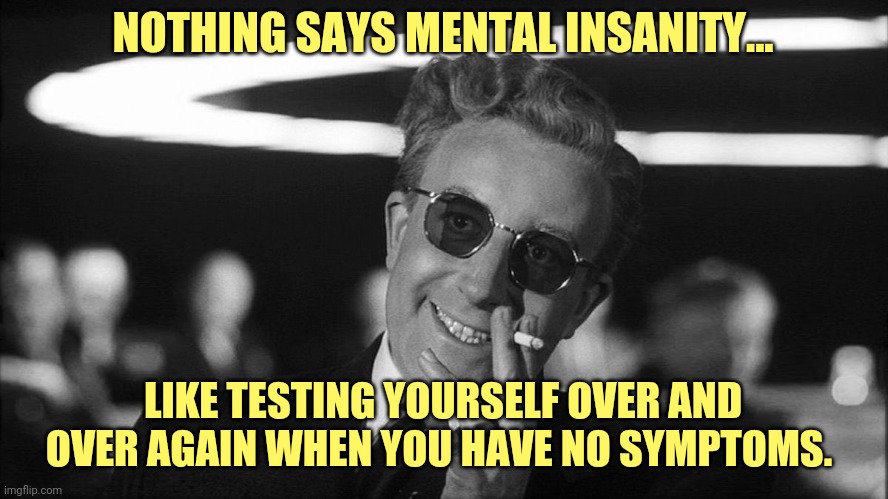 Covidiots. | NOTHING SAYS MENTAL INSANITY... LIKE TESTING YOURSELF OVER AND OVER AGAIN WHEN YOU HAVE NO SYMPTOMS. | image tagged in doctor strangelove says | made w/ Imgflip meme maker