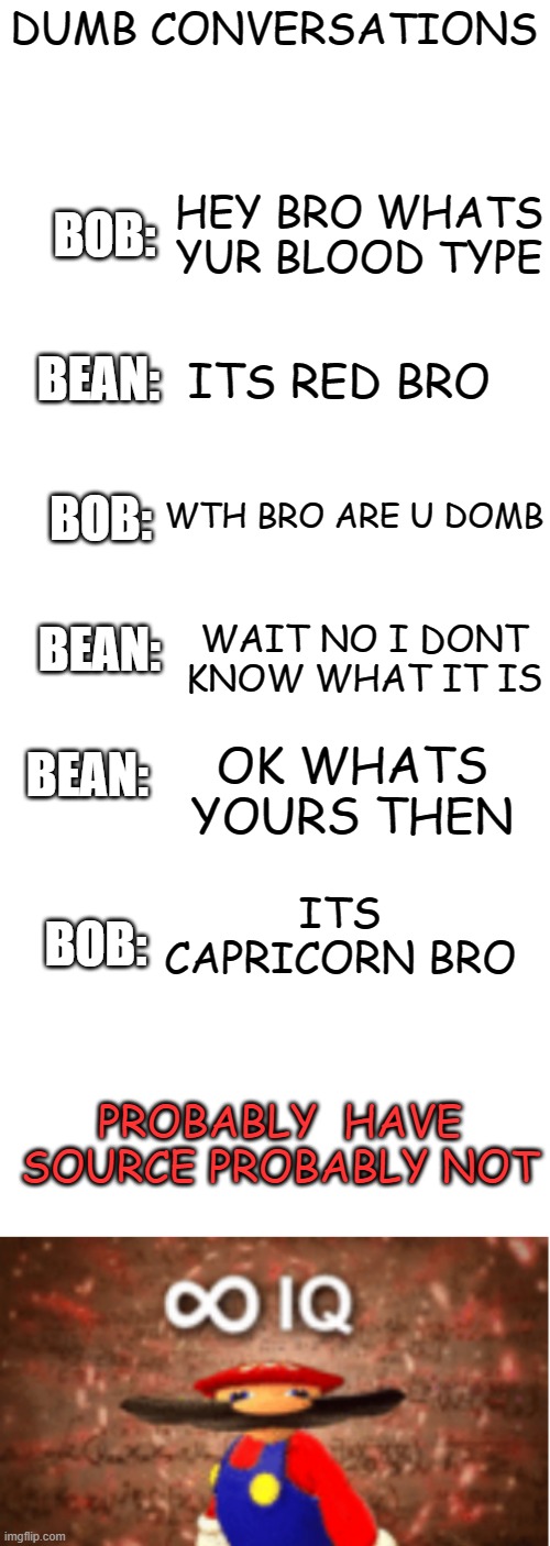 Domb conversations | DUMB CONVERSATIONS; HEY BRO WHATS YUR BLOOD TYPE; BOB:; ITS RED BRO; BEAN:; WTH BRO ARE U DOMB; BOB:; WAIT NO I DONT KNOW WHAT IT IS; BEAN:; BEAN:; OK WHATS YOURS THEN; ITS CAPRICORN BRO; BOB:; PROBABLY  HAVE SOURCE PROBABLY NOT | image tagged in blank white template,infinite iq,memes,funny,msmg | made w/ Imgflip meme maker