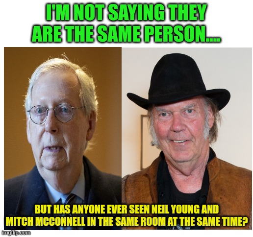Mitch McConnel or Neil Young? | I'M NOT SAYING THEY ARE THE SAME PERSON.... BUT HAS ANYONE EVER SEEN NEIL YOUNG AND MITCH MCCONNELL IN THE SAME ROOM AT THE SAME TIME? | image tagged in blank white template,fun,mitch mcconnell | made w/ Imgflip meme maker