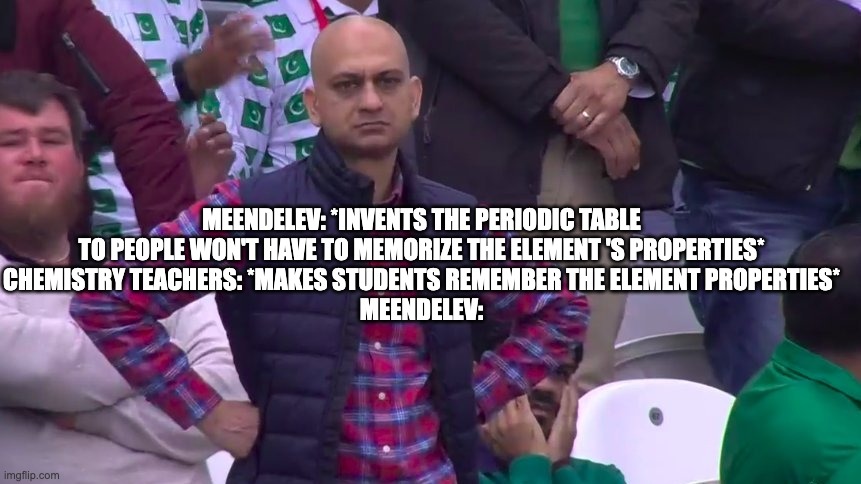 elements meme | MEENDELEV: *INVENTS THE PERIODIC TABLE TO PEOPLE WON'T HAVE TO MEMORIZE THE ELEMENT 'S PROPERTIES*
CHEMISTRY TEACHERS: *MAKES STUDENTS REMEMBER THE ELEMENT PROPERTIES*
MEENDELEV: | image tagged in disappointed muhammad sarim akhtar | made w/ Imgflip meme maker
