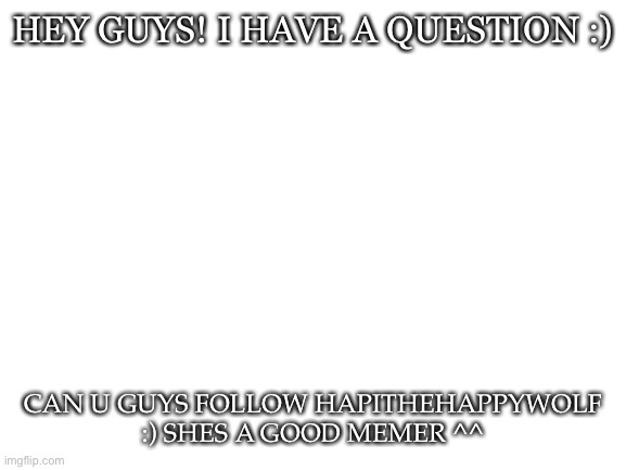 helping a friends :) | HEY GUYS! I HAVE A QUESTION :); CAN U GUYS FOLLOW HAPITHEHAPPYWOLF :) SHES A GOOD MEMER ^^ | image tagged in blank white template | made w/ Imgflip meme maker