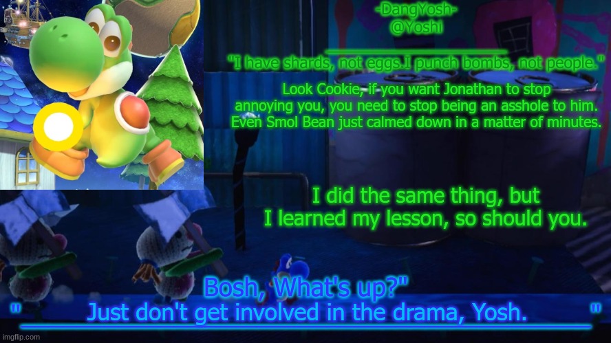 Yoshi_Official Announcement Temp v15 | Look Cookie, if you want Jonathan to stop annoying you, you need to stop being an asshole to him. Even Smol Bean just calmed down in a matter of minutes. I did the same thing, but I learned my lesson, so should you. Just don't get involved in the drama, Yosh. | image tagged in yoshi_official announcement temp v15 | made w/ Imgflip meme maker