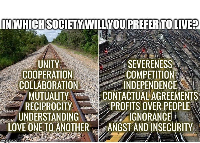 it's not that complicated | IN WHICH SOCIETY WILL YOU PREFER TO LIVE? SEVERENESS
COMPETITION
INDEPENDENCE
CONTACTUAL AGREEMENTS
PROFITS OVER PEOPLE
IGNORANCE
ANGST AND INSECURITY; UNITY
COOPERATION 
COLLABORATION
MUTUALITY
RECIPROCITY
UNDERSTANDING
LOVE ONE TO ANOTHER | image tagged in it's not that complicated | made w/ Imgflip meme maker