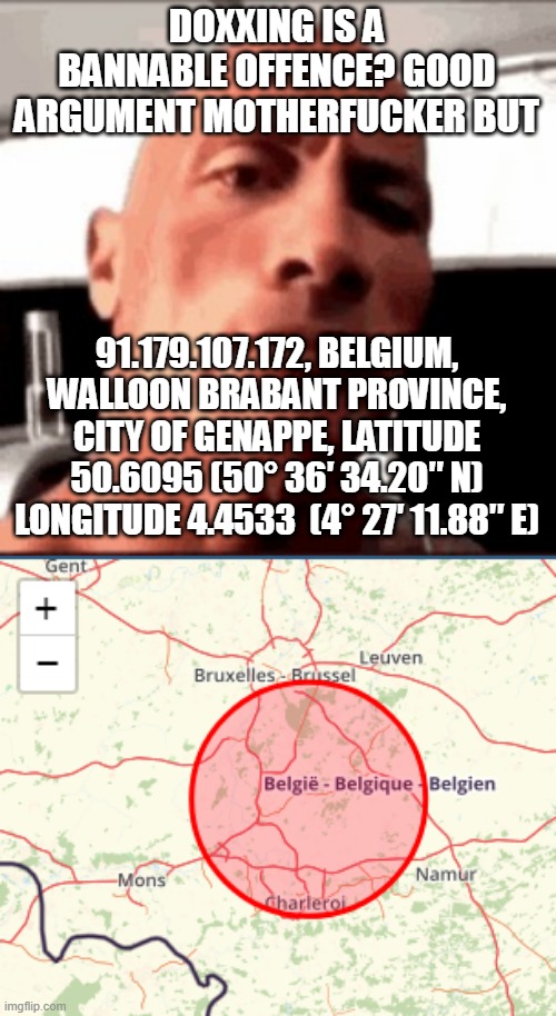 guys this is a randomly generated IP, please don't cancel me | DOXXING IS A BANNABLE OFFENCE? GOOD ARGUMENT MOTHERFUCKER BUT; 91.179.107.172, BELGIUM, WALLOON BRABANT PROVINCE, CITY OF GENAPPE, LATITUDE 50.6095 (50° 36′ 34.20″ N)
LONGITUDE 4.4533  (4° 27′ 11.88″ E) | image tagged in the rock hmm | made w/ Imgflip meme maker