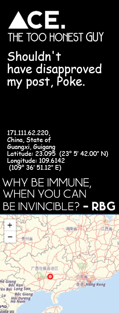 not their actual real IP obv | Shouldn't have disapproved my post, Poke. 171.111.62.220, China, State of Guangxi, Guigang
Latitude: 23.095  (23° 5′ 42.00″ N)

Longitude: 109.6142  (109° 36′ 51.12″ E) | image tagged in spiralz / ace plain template | made w/ Imgflip meme maker