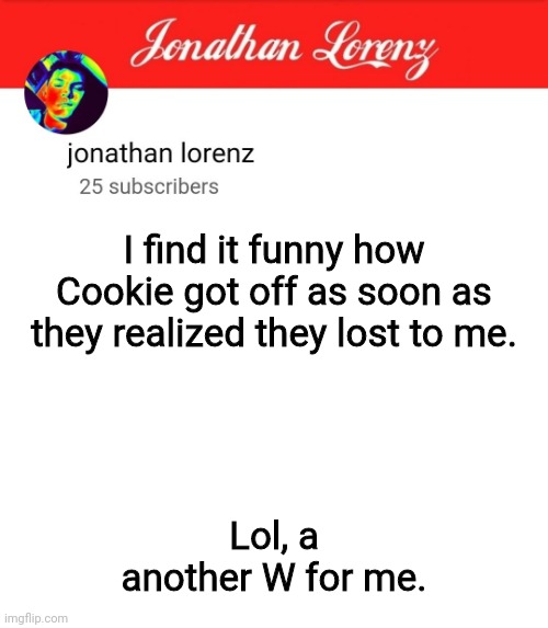 jonathan lorenz temp 5 | I find it funny how Cookie got off as soon as they realized they lost to me. Lol, a another W for me. | image tagged in jonathan lorenz temp 5 | made w/ Imgflip meme maker