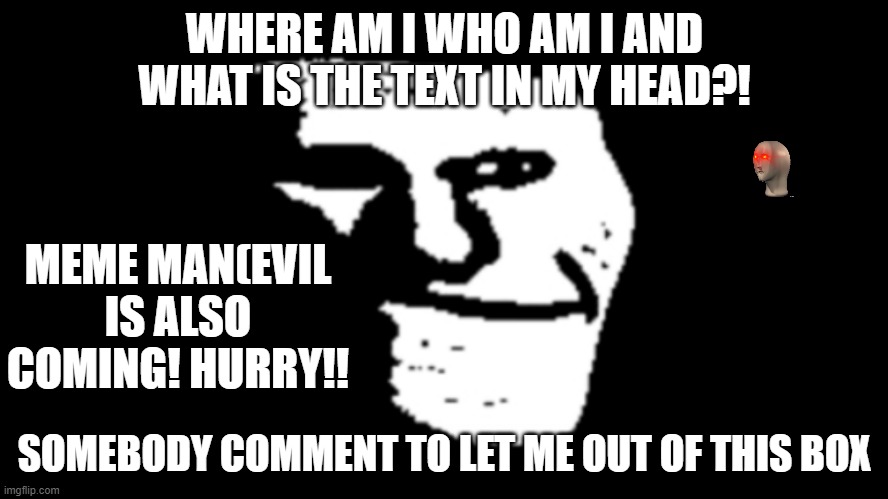 get trollface out of this box by commenting | WHERE AM I WHO AM I AND WHAT IS THE TEXT IN MY HEAD?! MEME MAN(EVIL IS ALSO COMING! HURRY!! SOMEBODY COMMENT TO LET ME OUT OF THIS BOX | image tagged in trollge | made w/ Imgflip meme maker