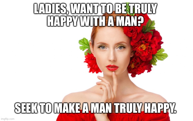 Craziness Pretty Woman |  LADIES, WANT TO BE TRULY 
HAPPY WITH A MAN? SEEK TO MAKE A MAN TRULY HAPPY. | image tagged in craziness pretty woman | made w/ Imgflip meme maker