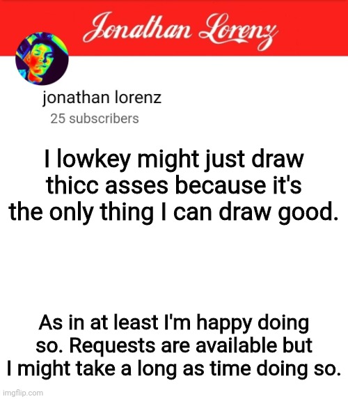 jonathan lorenz temp 5 | I lowkey might just draw thicc asses because it's the only thing I can draw good. As in at least I'm happy doing so. Requests are available but I might take a long as time doing so. | image tagged in jonathan lorenz temp 5 | made w/ Imgflip meme maker