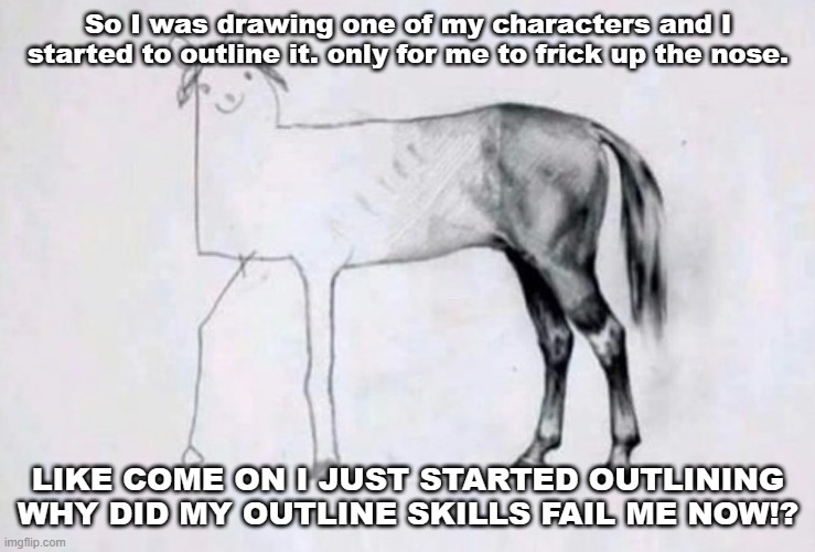 AAAAAAAAAAAAAAAAAAAAAAAAAAAAAAAAAAAAAAA- | So I was drawing one of my characters and I started to outline it. only for me to frick up the nose. LIKE COME ON I JUST STARTED OUTLINING WHY DID MY OUTLINE SKILLS FAIL ME NOW!? | image tagged in horse drawing | made w/ Imgflip meme maker