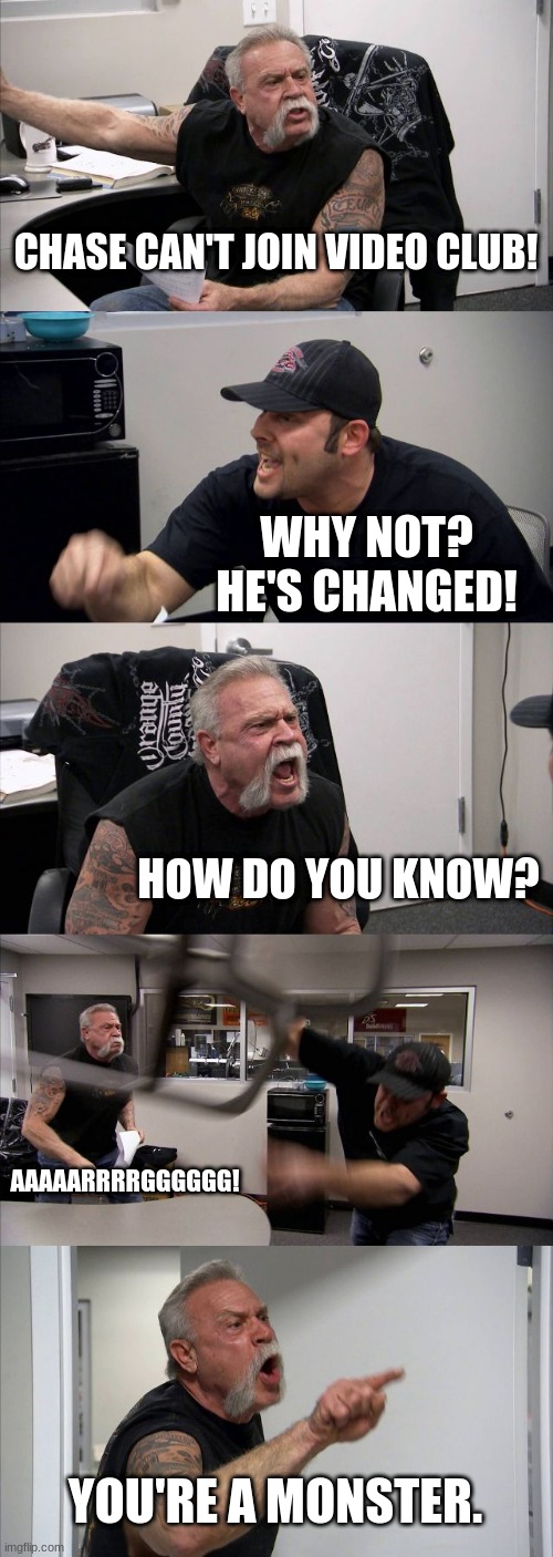 American Chopper Argument | CHASE CAN'T JOIN VIDEO CLUB! WHY NOT? HE'S CHANGED! HOW DO YOU KNOW? AAAAARRRRGGGGGG! YOU'RE A MONSTER. | image tagged in memes,american chopper argument | made w/ Imgflip meme maker
