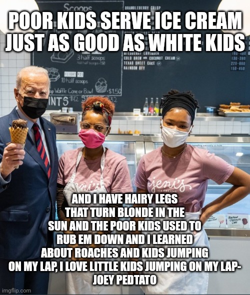 Dudes going to start WWIII but has time to pander to the black community at the same time insulting them with his decrepit glory | POOR KIDS SERVE ICE CREAM JUST AS GOOD AS WHITE KIDS; AND I HAVE HAIRY LEGS THAT TURN BLONDE IN THE SUN AND THE POOR KIDS USED TO RUB EM DOWN AND I LEARNED ABOUT ROACHES AND KIDS JUMPING ON MY LAP, I LOVE LITTLE KIDS JUMPING ON MY LAP-
JOEY PEDTATO | image tagged in fjb,pedo,sob | made w/ Imgflip meme maker