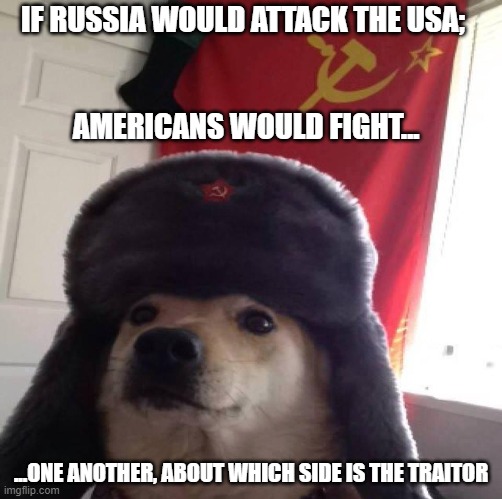 Doggo in soviet Russia... | IF RUSSIA WOULD ATTACK THE USA; 
 
 
AMERICANS WOULD FIGHT... ...ONE ANOTHER, ABOUT WHICH SIDE IS THE TRAITOR | image tagged in doggo in soviet russia | made w/ Imgflip meme maker