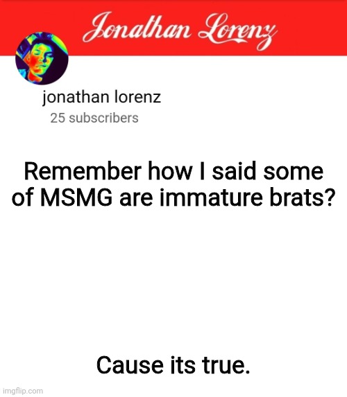 jonathan lorenz temp 5 | Remember how I said some of MSMG are immature brats? Cause its true. | image tagged in jonathan lorenz temp 5 | made w/ Imgflip meme maker