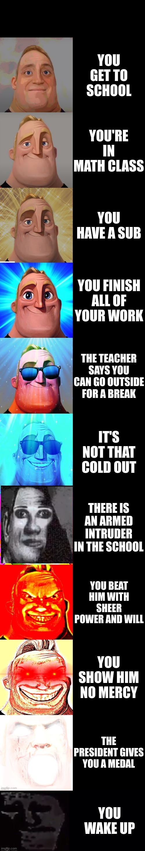 School meme | YOU GET TO SCHOOL; YOU'RE IN MATH CLASS; YOU HAVE A SUB; YOU FINISH ALL OF YOUR WORK; THE TEACHER SAYS YOU CAN GO OUTSIDE FOR A BREAK; IT'S NOT THAT COLD OUT; THERE IS AN ARMED INTRUDER IN THE SCHOOL; YOU BEAT HIM WITH SHEER POWER AND WILL; YOU SHOW HIM NO MERCY; THE PRESIDENT GIVES YOU A MEDAL; YOU WAKE UP | image tagged in mr incredible becoming canny,mr incredible becoming uncanny | made w/ Imgflip meme maker